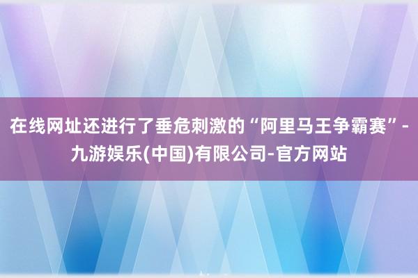 在线网址还进行了垂危刺激的“阿里马王争霸赛”-九游娱乐(中国)有限公司-官方网站