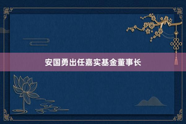 安国勇出任嘉实基金董事长