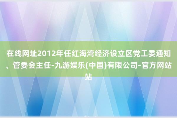 在线网址2012年任红海湾经济设立区党工委通知、管委会主任-九游娱乐(中国)有限公司-官方网站