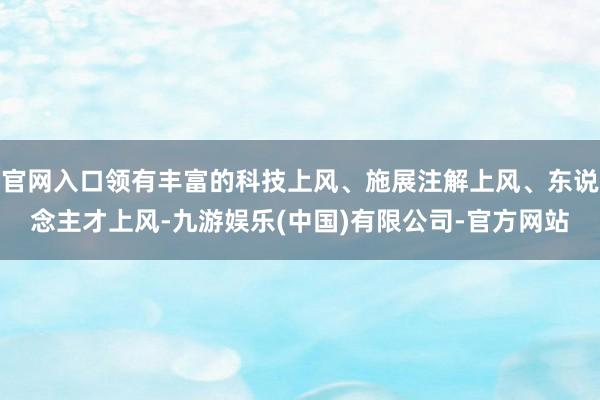 官网入口领有丰富的科技上风、施展注解上风、东说念主才上风-九游娱乐(中国)有限公司-官方网站