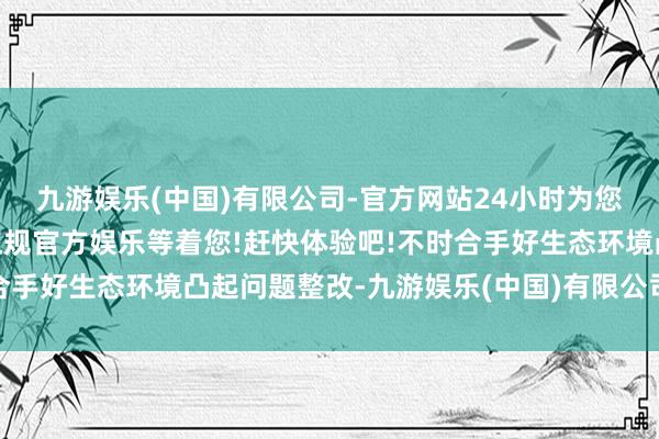 九游娱乐(中国)有限公司-官方网站24小时为您服务!更多精彩活动在正规官方娱乐等着您!赶快体验吧!不时合手好生态环境凸起问题整改-九游娱乐(中国)有限公司-官方网站