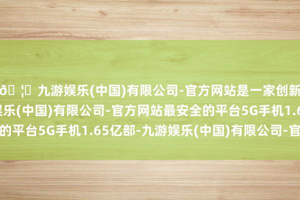 🦄九游娱乐(中国)有限公司-官方网站是一家创新的科技公司，九游娱乐(中国)有限公司-官方网站最安全的平台5G手机1.65亿部-九游娱乐(中国)有限公司-官方网站