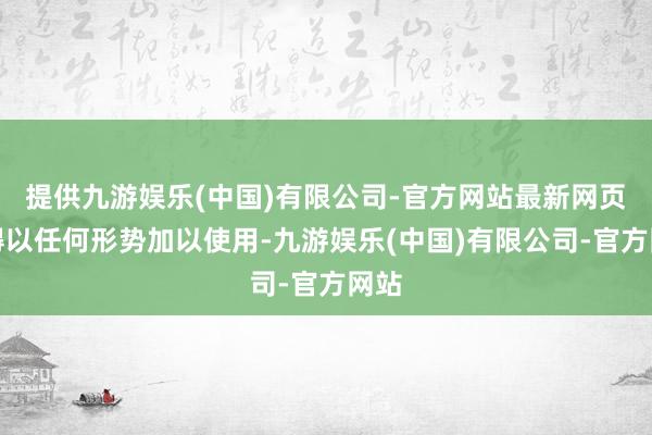 提供九游娱乐(中国)有限公司-官方网站最新网页不得以任何形势加以使用-九游娱乐(中国)有限公司-官方网站