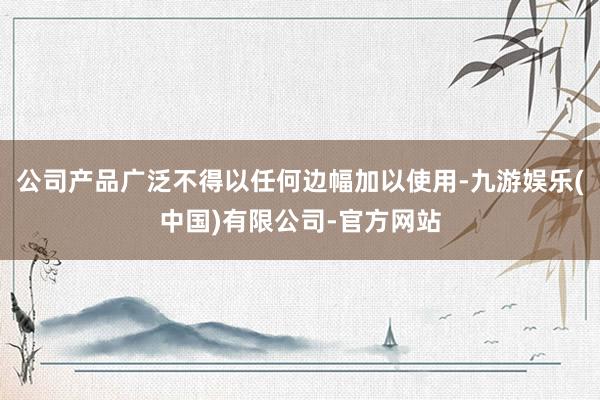 公司产品广泛不得以任何边幅加以使用-九游娱乐(中国)有限公司-官方网站