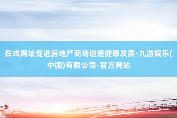 在线网址促进房地产商场逍遥健康发展-九游娱乐(中国)有限公司-官方网站