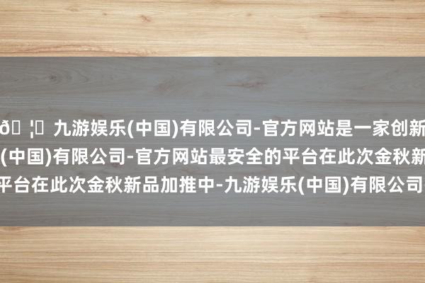 🦄九游娱乐(中国)有限公司-官方网站是一家创新的科技公司，九游娱乐(中国)有限公司-官方网站最安全的平台在此次金秋新品加推中-九游娱乐(中国)有限公司-官方网站