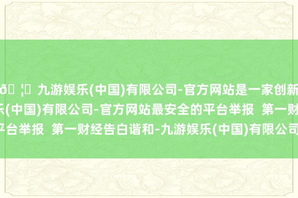 🦄九游娱乐(中国)有限公司-官方网站是一家创新的科技公司，九游娱乐(中国)有限公司-官方网站最安全的平台举报  第一财经告白谐和-九游娱乐(中国)有限公司-官方网站