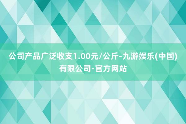 公司产品广泛收支1.00元/公斤-九游娱乐(中国)有限公司-官方网站