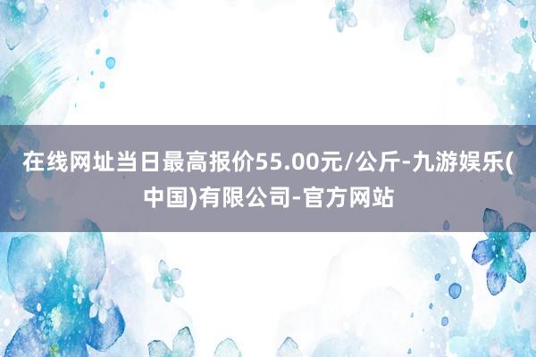 在线网址当日最高报价55.00元/公斤-九游娱乐(中国)有限公司-官方网站