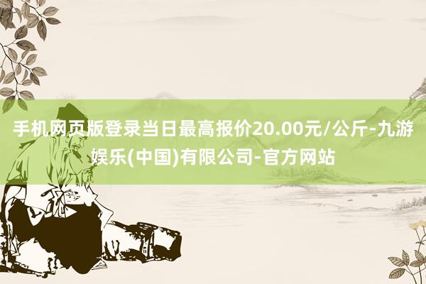 手机网页版登录当日最高报价20.00元/公斤-九游娱乐(中国)有限公司-官方网站