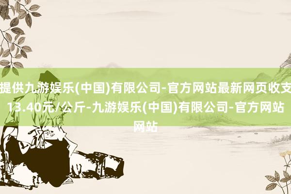 提供九游娱乐(中国)有限公司-官方网站最新网页收支13.40元/公斤-九游娱乐(中国)有限公司-官方网站