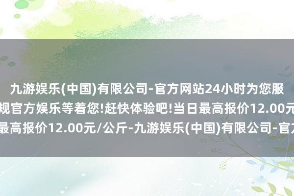 九游娱乐(中国)有限公司-官方网站24小时为您服务!更多精彩活动在正规官方娱乐等着您!赶快体验吧!当日最高报价12.00元/公斤-九游娱乐(中国)有限公司-官方网站