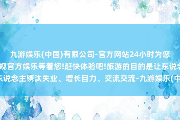 九游娱乐(中国)有限公司-官方网站24小时为您服务!更多精彩活动在正规官方娱乐等着您!赶快体验吧!旅游的目的是让东说念主镌汰失业、增长目力、交流交流-九游娱乐(中国)有限公司-官方网站