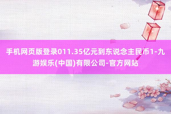 手机网页版登录011.35亿元到东说念主民币1-九游娱乐(中国)有限公司-官方网站