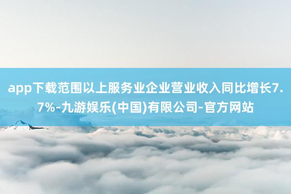 app下载范围以上服务业企业营业收入同比增长7.7%-九游娱乐(中国)有限公司-官方网站