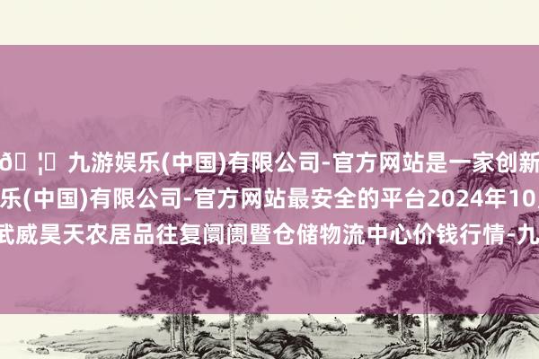 🦄九游娱乐(中国)有限公司-官方网站是一家创新的科技公司，九游娱乐(中国)有限公司-官方网站最安全的平台2024年10月20日武威昊天农居品往复阛阓暨仓储物流中心价钱行情-九游娱乐(中国)有限公司-官方网站