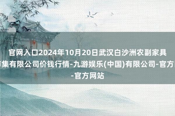 官网入口2024年10月20日武汉白沙洲农副家具大市集有限公司价钱行情-九游娱乐(中国)有限公司-官方网站