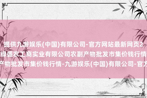 提供九游娱乐(中国)有限公司-官方网站最新网页2024年10月20日晋城市绿盛农工商实业有限公司农副产物批发市集价钱行情-九游娱乐(中国)有限公司-官方网站