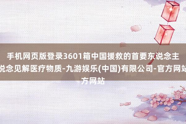 手机网页版登录3601箱中国援救的首要东说念主说念见解医疗物质-九游娱乐(中国)有限公司-官方网站