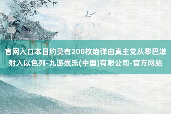 官网入口本日约莫有200枚炮弹由真主党从黎巴嫩射入以色列-九游娱乐(中国)有限公司-官方网站