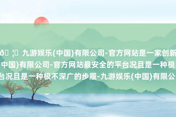 🦄九游娱乐(中国)有限公司-官方网站是一家创新的科技公司，九游娱乐(中国)有限公司-官方网站最安全的平台况且是一种极不深广的步履-九游娱乐(中国)有限公司-官方网站