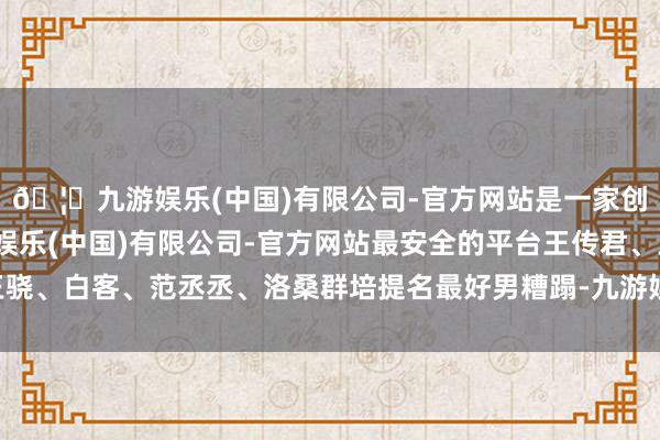 🦄九游娱乐(中国)有限公司-官方网站是一家创新的科技公司，九游娱乐(中国)有限公司-官方网站最安全的平台王传君、王骁、白客、范丞丞、洛桑群培提名最好男糟蹋-九游娱乐(中国)有限公司-官方网站