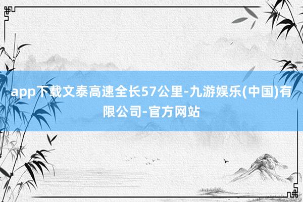 app下载文泰高速全长57公里-九游娱乐(中国)有限公司-官方网站