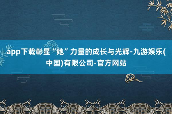 app下载彰显“她”力量的成长与光辉-九游娱乐(中国)有限公司-官方网站