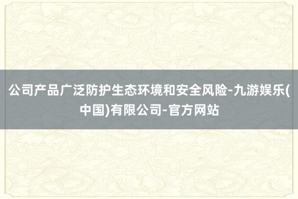 公司产品广泛防护生态环境和安全风险-九游娱乐(中国)有限公司-官方网站