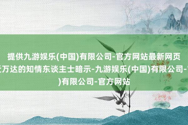 提供九游娱乐(中国)有限公司-官方网站最新网页一位接近万达的知情东谈主士暗示-九游娱乐(中国)有限公司-官方网站