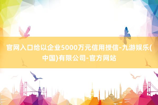 官网入口给以企业5000万元信用授信-九游娱乐(中国)有限公司-官方网站