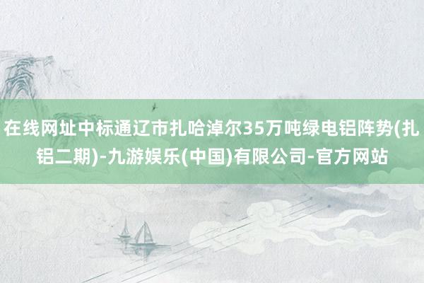 在线网址中标通辽市扎哈淖尔35万吨绿电铝阵势(扎铝二期)-九游娱乐(中国)有限公司-官方网站