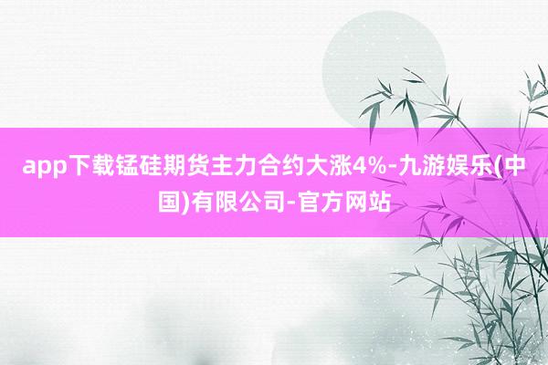 app下载锰硅期货主力合约大涨4%-九游娱乐(中国)有限公司-官方网站