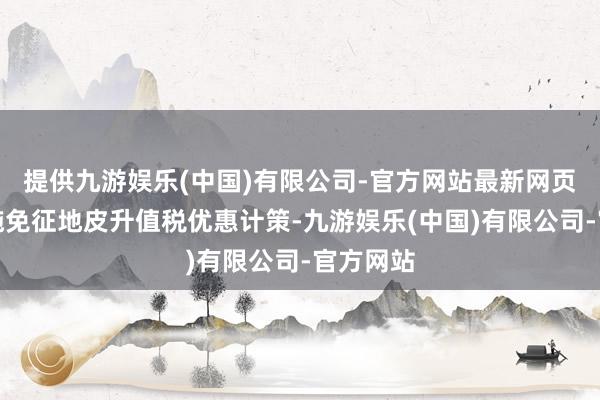 提供九游娱乐(中国)有限公司-官方网站最新网页继续实施免征地皮升值税优惠计策-九游娱乐(中国)有限公司-官方网站