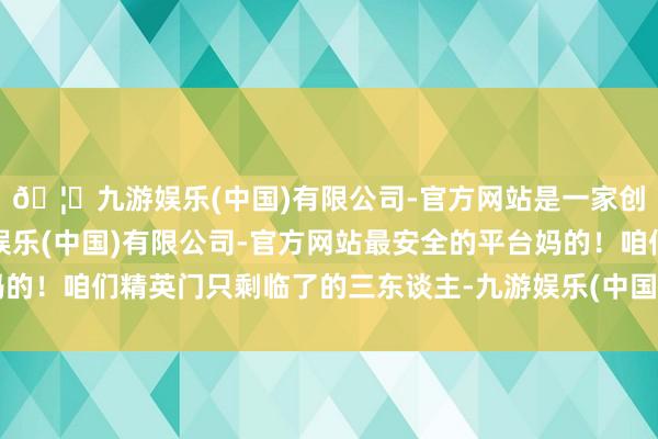 🦄九游娱乐(中国)有限公司-官方网站是一家创新的科技公司，九游娱乐(中国)有限公司-官方网站最安全的平台妈的！咱们精英门只剩临了的三东谈主-九游娱乐(中国)有限公司-官方网站