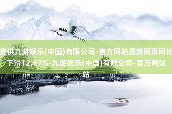 提供九游娱乐(中国)有限公司-官方网站最新网页同比下滑12.67%-九游娱乐(中国)有限公司-官方网站