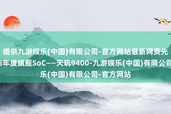 提供九游娱乐(中国)有限公司-官方网站最新网页先于高通发布年度旗舰SoC——天玑9400-九游娱乐(中国)有限公司-官方网站