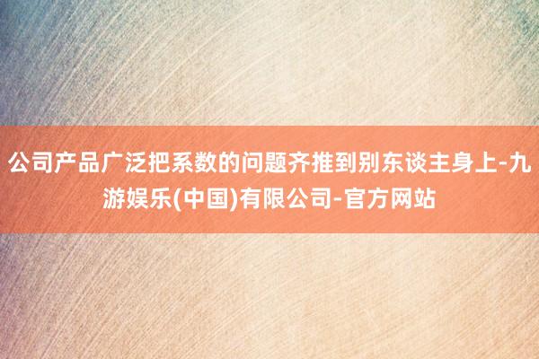 公司产品广泛把系数的问题齐推到别东谈主身上-九游娱乐(中国)有限公司-官方网站