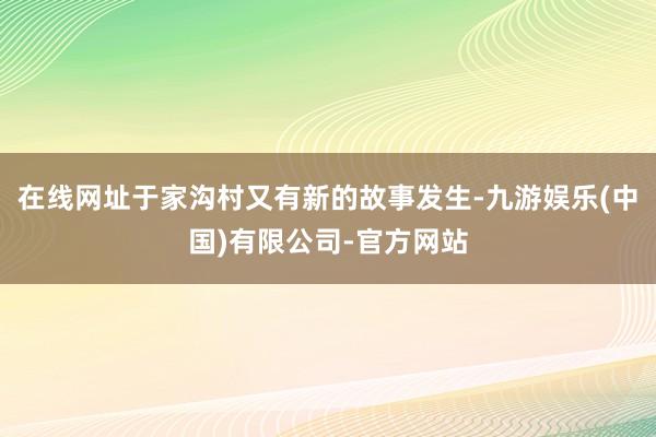 在线网址于家沟村又有新的故事发生-九游娱乐(中国)有限公司-官方网站