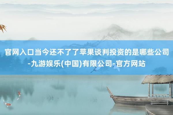 官网入口　　当今还不了了苹果谈判投资的是哪些公司-九游娱乐(中国)有限公司-官方网站