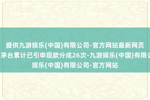 提供九游娱乐(中国)有限公司-官方网站最新网页贵州茅台贵州茅台累计已引申现款分成26次-九游娱乐(中国)有限公司-官方网站