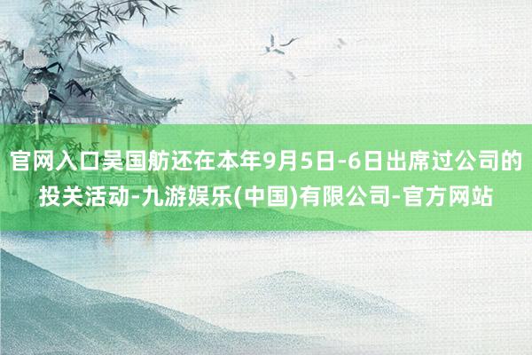 官网入口吴国舫还在本年9月5日-6日出席过公司的投关活动-九游娱乐(中国)有限公司-官方网站