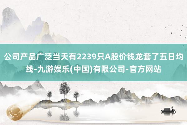 公司产品广泛当天有2239只A股价钱龙套了五日均线-九游娱乐(中国)有限公司-官方网站