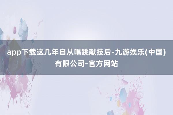 app下载这几年自从唱跳献技后-九游娱乐(中国)有限公司-官方网站