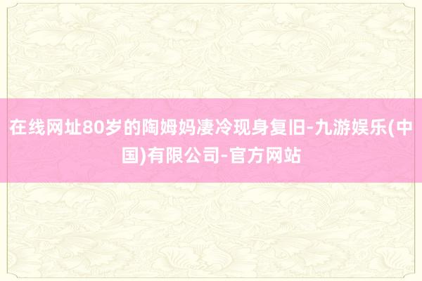 在线网址80岁的陶姆妈凄冷现身复旧-九游娱乐(中国)有限公司-官方网站