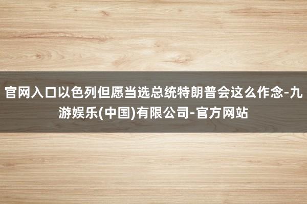 官网入口以色列但愿当选总统特朗普会这么作念-九游娱乐(中国)有限公司-官方网站