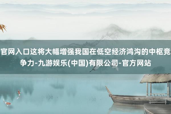 官网入口这将大幅增强我国在低空经济鸿沟的中枢竞争力-九游娱乐(中国)有限公司-官方网站