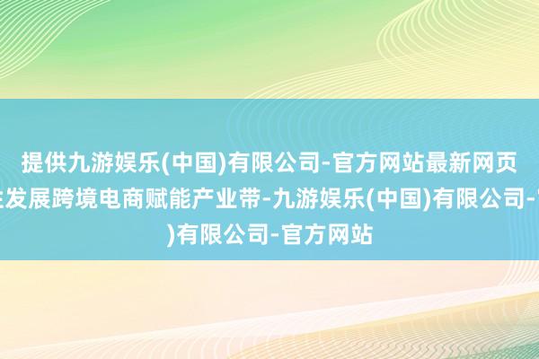 提供九游娱乐(中国)有限公司-官方网站最新网页三是任性发展跨境电商赋能产业带-九游娱乐(中国)有限公司-官方网站