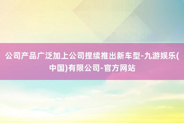 公司产品广泛加上公司捏续推出新车型-九游娱乐(中国)有限公司-官方网站