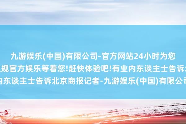 九游娱乐(中国)有限公司-官方网站24小时为您服务!更多精彩活动在正规官方娱乐等着您!赶快体验吧!有业内东谈主士告诉北京商报记者-九游娱乐(中国)有限公司-官方网站